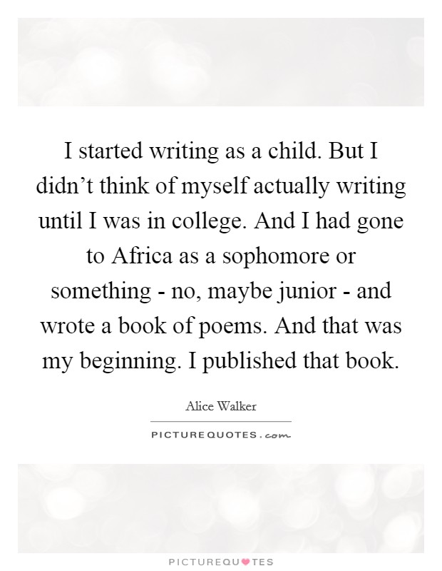 I started writing as a child. But I didn't think of myself actually writing until I was in college. And I had gone to Africa as a sophomore or something - no, maybe junior - and wrote a book of poems. And that was my beginning. I published that book. Picture Quote #1