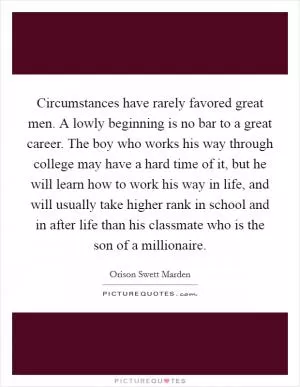 Circumstances have rarely favored great men. A lowly beginning is no bar to a great career. The boy who works his way through college may have a hard time of it, but he will learn how to work his way in life, and will usually take higher rank in school and in after life than his classmate who is the son of a millionaire Picture Quote #1