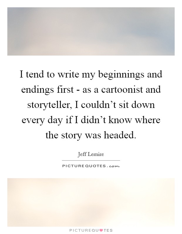 I tend to write my beginnings and endings first - as a cartoonist and storyteller, I couldn't sit down every day if I didn't know where the story was headed. Picture Quote #1