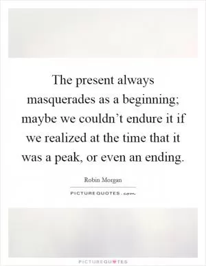 The present always masquerades as a beginning; maybe we couldn’t endure it if we realized at the time that it was a peak, or even an ending Picture Quote #1