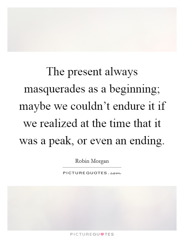 The present always masquerades as a beginning; maybe we couldn't endure it if we realized at the time that it was a peak, or even an ending. Picture Quote #1