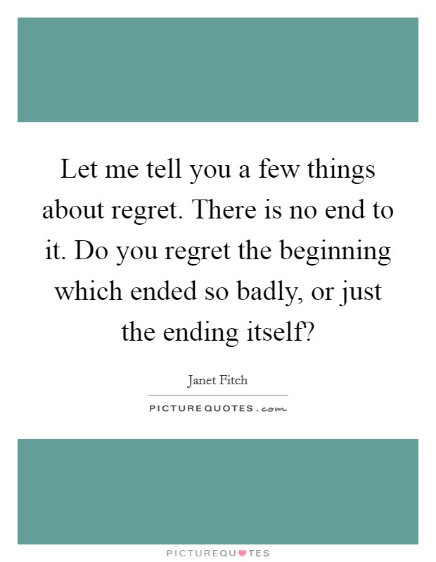 Let me tell you a few things about regret. There is no end to it. Do you regret the beginning which ended so badly, or just the ending itself? Picture Quote #1