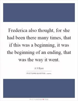 Frederica also thought, for she had been there many times, that if this was a beginning, it was the beginning of an ending, that was the way it went Picture Quote #1