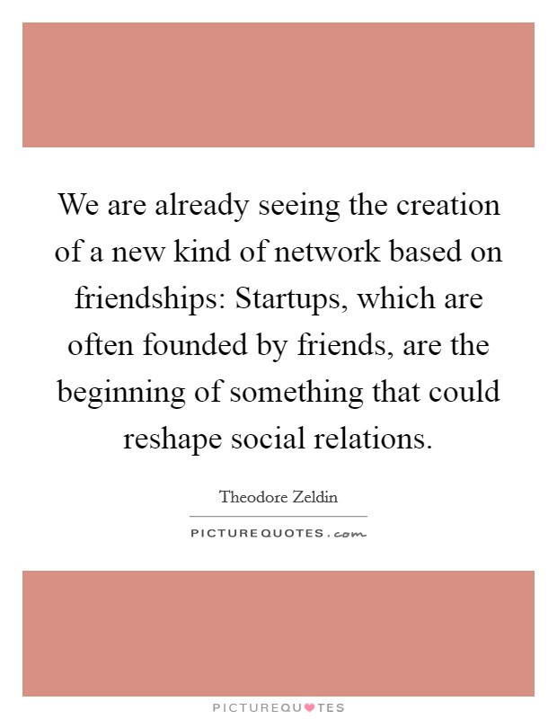 We are already seeing the creation of a new kind of network based on friendships: Startups, which are often founded by friends, are the beginning of something that could reshape social relations. Picture Quote #1