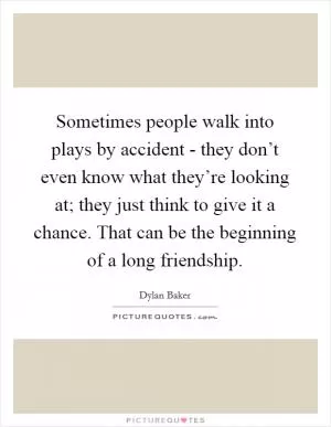 Sometimes people walk into plays by accident - they don’t even know what they’re looking at; they just think to give it a chance. That can be the beginning of a long friendship Picture Quote #1