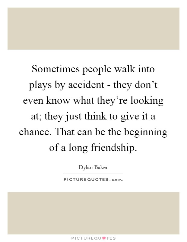 Sometimes people walk into plays by accident - they don't even know what they're looking at; they just think to give it a chance. That can be the beginning of a long friendship. Picture Quote #1