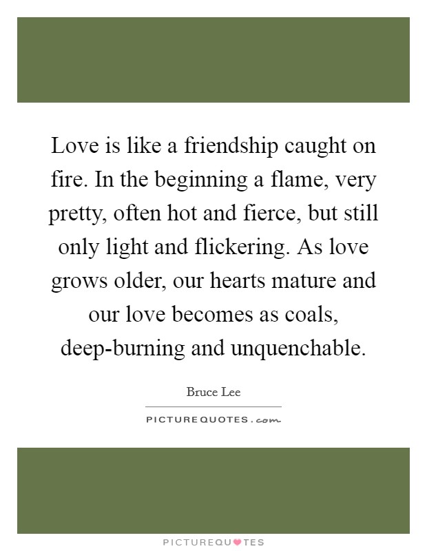 Love is like a friendship caught on fire. In the beginning a flame, very pretty, often hot and fierce, but still only light and flickering. As love grows older, our hearts mature and our love becomes as coals, deep-burning and unquenchable. Picture Quote #1