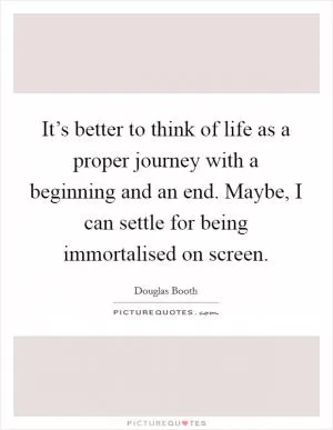 It’s better to think of life as a proper journey with a beginning and an end. Maybe, I can settle for being immortalised on screen Picture Quote #1