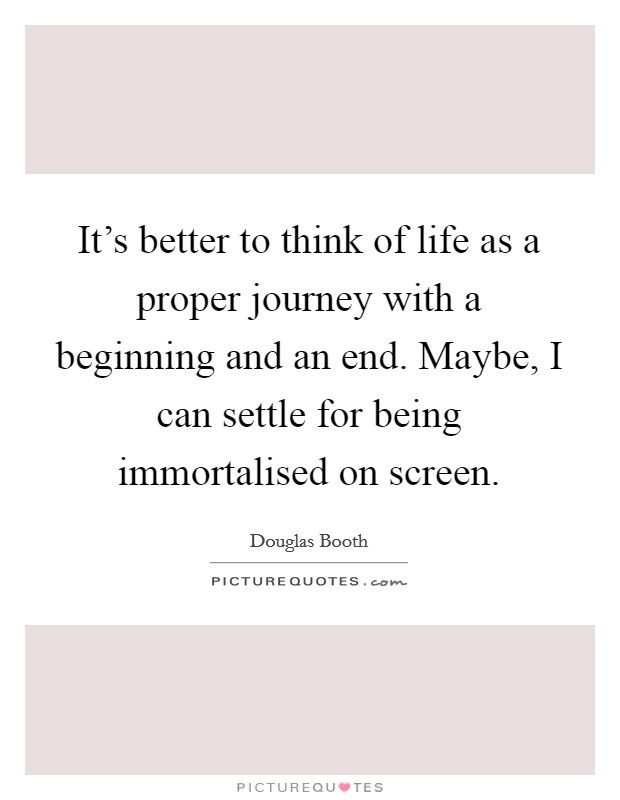 It's better to think of life as a proper journey with a beginning and an end. Maybe, I can settle for being immortalised on screen. Picture Quote #1
