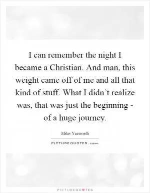 I can remember the night I became a Christian. And man, this weight came off of me and all that kind of stuff. What I didn’t realize was, that was just the beginning - of a huge journey Picture Quote #1