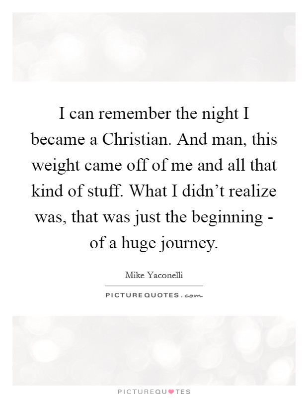 I can remember the night I became a Christian. And man, this weight came off of me and all that kind of stuff. What I didn't realize was, that was just the beginning - of a huge journey. Picture Quote #1