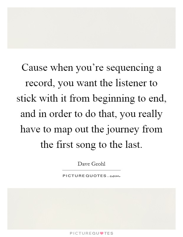 Cause when you're sequencing a record, you want the listener to stick with it from beginning to end, and in order to do that, you really have to map out the journey from the first song to the last. Picture Quote #1