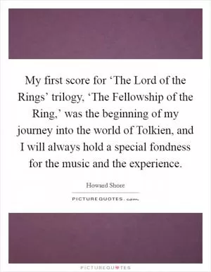 My first score for ‘The Lord of the Rings’ trilogy, ‘The Fellowship of the Ring,’ was the beginning of my journey into the world of Tolkien, and I will always hold a special fondness for the music and the experience Picture Quote #1