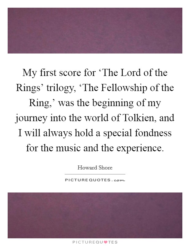 My first score for ‘The Lord of the Rings' trilogy, ‘The Fellowship of the Ring,' was the beginning of my journey into the world of Tolkien, and I will always hold a special fondness for the music and the experience. Picture Quote #1