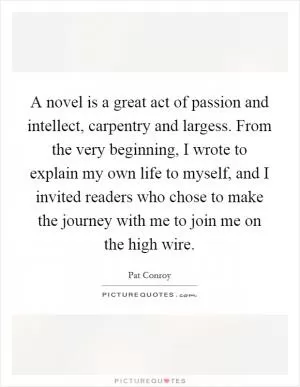 A novel is a great act of passion and intellect, carpentry and largess. From the very beginning, I wrote to explain my own life to myself, and I invited readers who chose to make the journey with me to join me on the high wire Picture Quote #1
