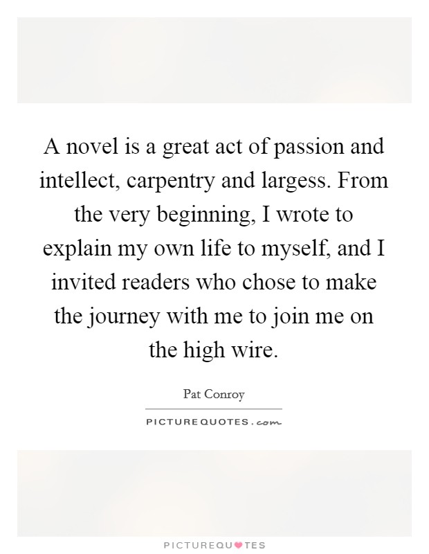 A novel is a great act of passion and intellect, carpentry and largess. From the very beginning, I wrote to explain my own life to myself, and I invited readers who chose to make the journey with me to join me on the high wire. Picture Quote #1