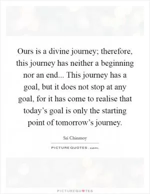 Ours is a divine journey; therefore, this journey has neither a beginning nor an end... This journey has a goal, but it does not stop at any goal, for it has come to realise that today’s goal is only the starting point of tomorrow’s journey Picture Quote #1