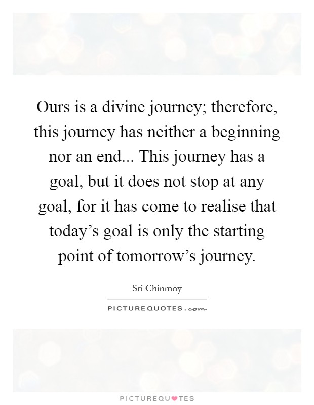Ours is a divine journey; therefore, this journey has neither a beginning nor an end... This journey has a goal, but it does not stop at any goal, for it has come to realise that today's goal is only the starting point of tomorrow's journey. Picture Quote #1