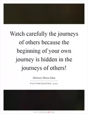 Watch carefully the journeys of others because the beginning of your own journey is hidden in the journeys of others! Picture Quote #1