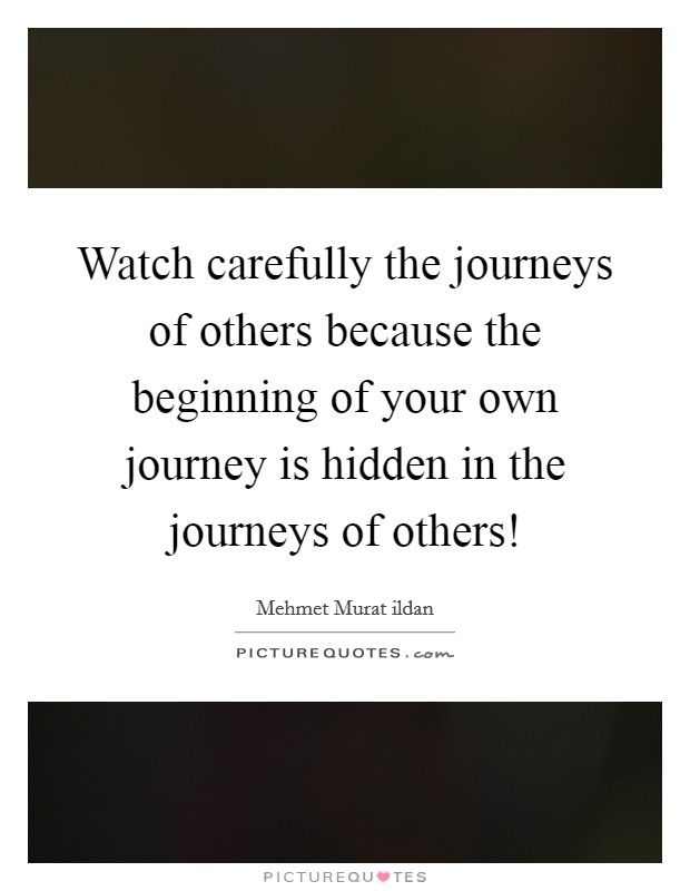 Watch carefully the journeys of others because the beginning of your own journey is hidden in the journeys of others! Picture Quote #1