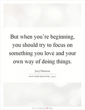 But when you’re beginning, you should try to focus on something you love and your own way of doing things Picture Quote #1