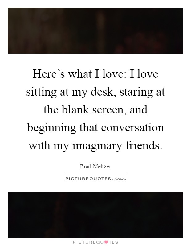 Here's what I love: I love sitting at my desk, staring at the blank screen, and beginning that conversation with my imaginary friends. Picture Quote #1