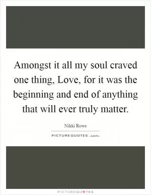 Amongst it all my soul craved one thing, Love, for it was the beginning and end of anything that will ever truly matter Picture Quote #1