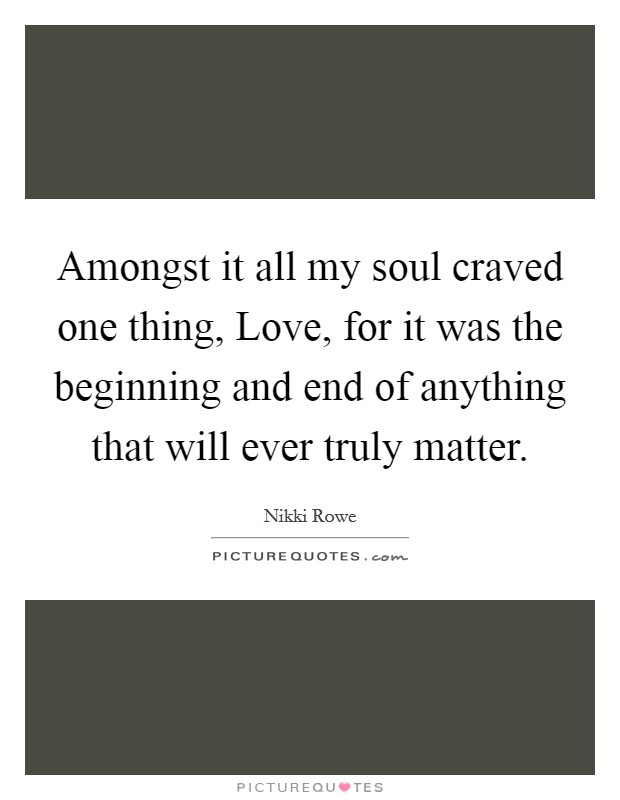 Amongst it all my soul craved one thing, Love, for it was the beginning and end of anything that will ever truly matter. Picture Quote #1