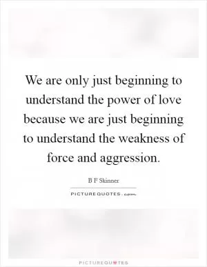 We are only just beginning to understand the power of love because we are just beginning to understand the weakness of force and aggression Picture Quote #1