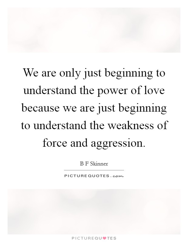 We are only just beginning to understand the power of love because we are just beginning to understand the weakness of force and aggression. Picture Quote #1