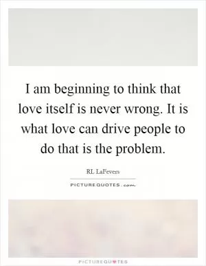 I am beginning to think that love itself is never wrong. It is what love can drive people to do that is the problem Picture Quote #1