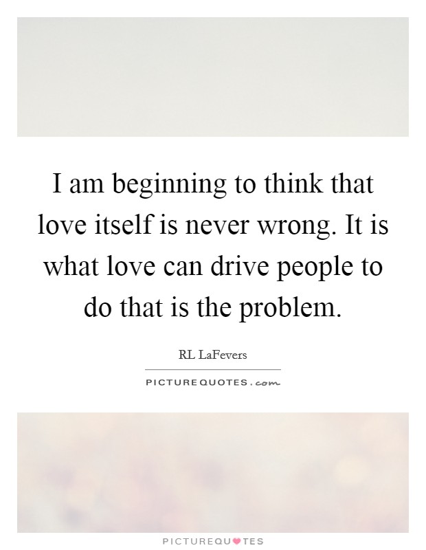 I am beginning to think that love itself is never wrong. It is what love can drive people to do that is the problem. Picture Quote #1