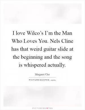 I love Wilco’s I’m the Man Who Loves You. Nels Cline has that weird guitar slide at the beginning and the song is whispered actually Picture Quote #1