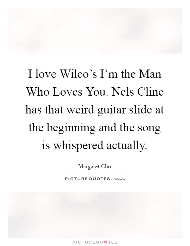 I love Wilco's I'm the Man Who Loves You. Nels Cline has that weird guitar slide at the beginning and the song is whispered actually. Picture Quote #1