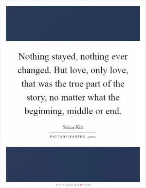 Nothing stayed, nothing ever changed. But love, only love, that was the true part of the story, no matter what the beginning, middle or end Picture Quote #1