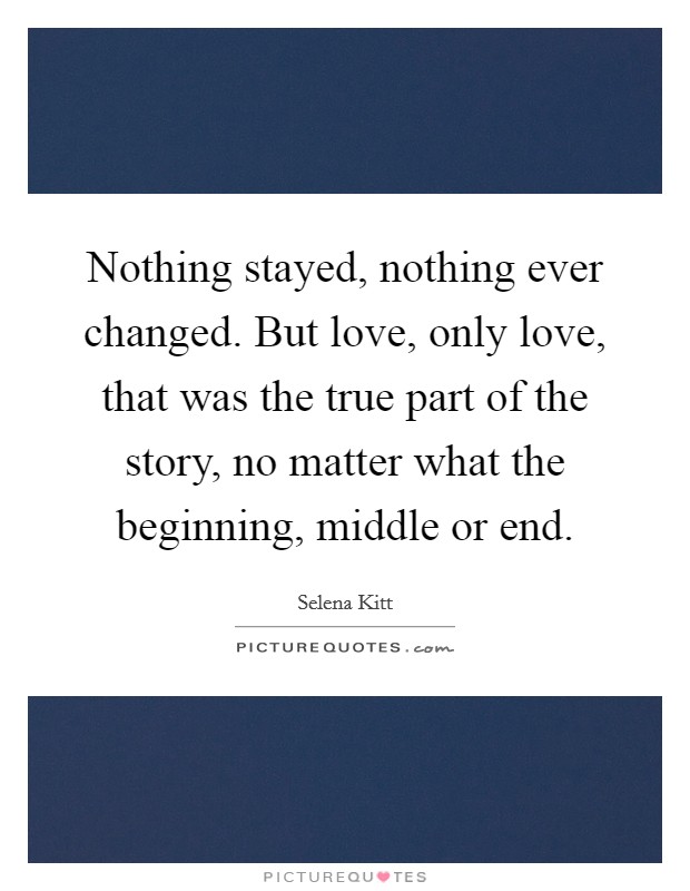 Nothing stayed, nothing ever changed. But love, only love, that was the true part of the story, no matter what the beginning, middle or end. Picture Quote #1