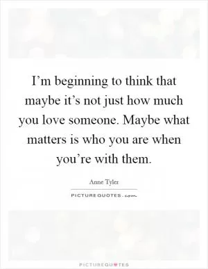I’m beginning to think that maybe it’s not just how much you love someone. Maybe what matters is who you are when you’re with them Picture Quote #1