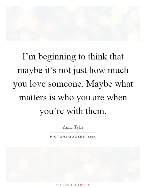 I'm beginning to think that maybe it's not just how much you love someone. Maybe what matters is who you are when you're with them. Picture Quote #1