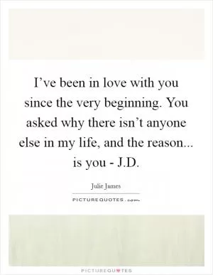 I’ve been in love with you since the very beginning. You asked why there isn’t anyone else in my life, and the reason... is you - J.D Picture Quote #1