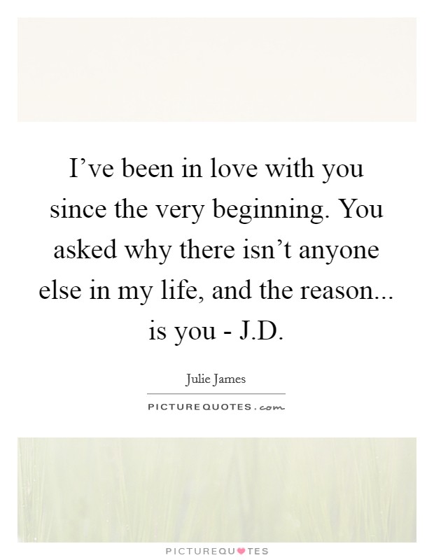I've been in love with you since the very beginning. You asked why there isn't anyone else in my life, and the reason... is you - J.D. Picture Quote #1