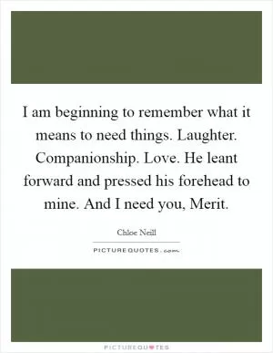 I am beginning to remember what it means to need things. Laughter. Companionship. Love. He leant forward and pressed his forehead to mine. And I need you, Merit Picture Quote #1