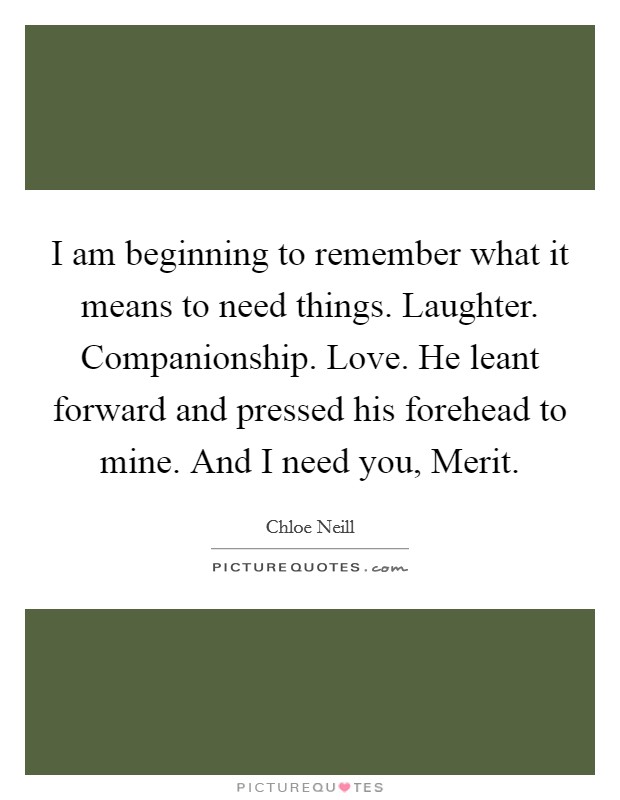 I am beginning to remember what it means to need things. Laughter. Companionship. Love. He leant forward and pressed his forehead to mine. And I need you, Merit. Picture Quote #1