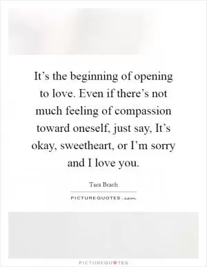 It’s the beginning of opening to love. Even if there’s not much feeling of compassion toward oneself, just say, It’s okay, sweetheart, or I’m sorry and I love you Picture Quote #1