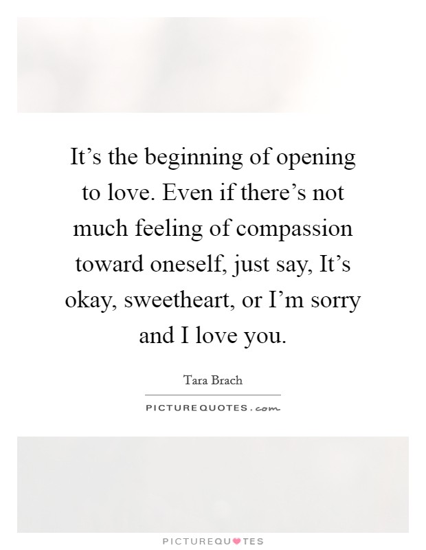 It's the beginning of opening to love. Even if there's not much feeling of compassion toward oneself, just say, It's okay, sweetheart, or I'm sorry and I love you. Picture Quote #1