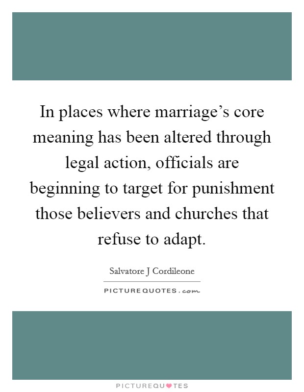 In places where marriage's core meaning has been altered through legal action, officials are beginning to target for punishment those believers and churches that refuse to adapt. Picture Quote #1