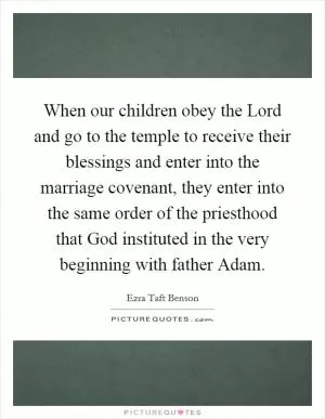 When our children obey the Lord and go to the temple to receive their blessings and enter into the marriage covenant, they enter into the same order of the priesthood that God instituted in the very beginning with father Adam Picture Quote #1