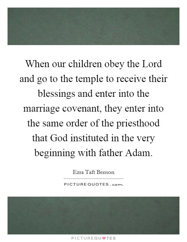 When our children obey the Lord and go to the temple to receive their blessings and enter into the marriage covenant, they enter into the same order of the priesthood that God instituted in the very beginning with father Adam. Picture Quote #1