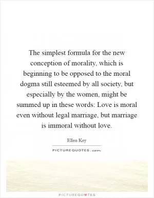 The simplest formula for the new conception of morality, which is beginning to be opposed to the moral dogma still esteemed by all society, but especially by the women, might be summed up in these words: Love is moral even without legal marriage, but marriage is immoral without love Picture Quote #1