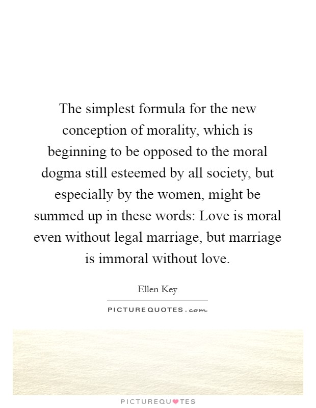 The simplest formula for the new conception of morality, which is beginning to be opposed to the moral dogma still esteemed by all society, but especially by the women, might be summed up in these words: Love is moral even without legal marriage, but marriage is immoral without love. Picture Quote #1