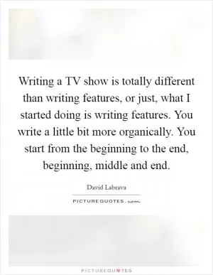 Writing a TV show is totally different than writing features, or just, what I started doing is writing features. You write a little bit more organically. You start from the beginning to the end, beginning, middle and end Picture Quote #1